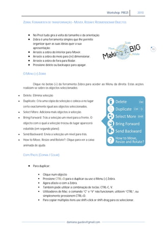 Workshop: PREZI          2010


    ZEBRA: FERRAMENTA DE TRANSFORMAÇÃO - MOVER, RODAR E REDIMENSIONAR OBJECTOS


           No Prezi tudo gira à volta do tamanho e da orientação.
           Zebra é uma ferramenta simples que lhe permite
            organizar quer as suas ideias quer a sua
            apresentação:                                                                               13
           Arraste a zebra do interior para Mover.
           Arraste a zebra do meio para (re) dimensionar.
           Arraste a zebra de fora para Rodar.
           Pressione delete ou backsapce para apagar.

    O MENU (+) ZEBRA


            Clique no botão (+) da ferramenta Zebra para aceder ao Menu da direita. Estas acções
    realizam-se sobre os objectos seleccionados:

   Delete: Elimina selecção
   Duplicate: Cria uma cópia da selecção e coloca-a no lugar
    certo exactamente igual aos objectos seleccionados.
   Select More: Adiciona mais objectos à selecção.
   Bring Forward: Trás a selecção um nível para a frente. O
    objecto com o qual a selecção trocou de lugar aparecerá
    esbatido (em segundo plano).
   Send Backward: Envia a selecção um nível para trás.
   How to Move, Resize and Rotate?: Clique para ver a caixa
    animada de ajuda.


    COPY/PASTE (COPIAR / COLAR)


           Para duplicar:

                   Clique num objecto
                   Pressione CTRL+D para o duplicar ou use o Menu (+) Zebra.
                   Agora afaste-o com a Zebra.
                   Também pode utilizar a combinação de teclas: CTRL-C, V.
                   Utilizadores de Mac: o comando “C” e “V” não funcionam, utilizem “CTRL”, ou
                    simplesmente pressionem CTRL+D.
                   Para copiar múltiplos itens use shift+click or shift-drag para os seleccionar.




                                       damiana.guedes@gmail.com
 