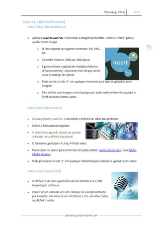 Workshop: PREZI             2010


INSERT FILES (INSERIR FICHEIROS)
   INSERT IMAGES (INSERIR IMAGENS)


      Aceda a: Insert/Load File e seleccione a imagem pretendida. Utilize a “Zebra” para a
       ajustar como desejar.
                           .
                                                                                                     15
           o   O Prezi suporta os seguintes formatos: JPG, PNG,
               GIF.

           o   Tamanho máximo: 2880 por 2880 pixels.

           o   É possível fazer o upload de múltiplos ficheiros
               simultaneamente: seleccione mais do que um na
               caixa de diálogo do Upload
                                    Upload.

           o   Pode premir a tecla “ ” em qualquer momento para fazer o upload de uma
                                   “L”
               imagem.

           o   Para utilizar uma imagem como background, basta redimensioná e aceder a:
                                                               redimensioná-la
               Send Backward no Menu Zebra.


   INSERT VIDEO (INSERIR VÍDEO)


      Aceda a: Insert/Load File e seleccione o ficheiro de vídeo que pretende.
                            File,

      Utilize a Zebra para o organizar.

      O vídeo inicia quando clicado ou quando
       colocado na sua Path (trajectória)

      O formato suportado é: FLV ou F4 flash vídeo.

      Para converter vídeos para o formato FLV pode utilizar: www.zamzar.com ou o Adobe
               verter                                                 zar.com,
       Media Encoder.

      Pode pressionar a tecla “ ” em qualquer momento para começar o upload de um vídeo.
                               “L”


   INSERT SOUND (INSERIR SOM)


      Os ficheiros de som suportados são em formato FLV e SWF
       (reprodução contínua)
                     contínua).

      Para criar um vídeo de um som, coloque na sua apresentação,
       por exemplo, um ícone de um microfone e crie um vídeo com o
       seu ficheiro audio.




                                   damiana.guedes@gmail.com
 