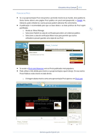 I Encontro @rca Comum      2010


PUBLICAR NO PREZI

   Se a sua apresentação Prezi está pronta e pretende mostrá-la ao mundo, deve publicá
                                                                 la              publicá-la.
    Desta forma obterá uma página Prezi pública em prezi.com/yourpreziid o Google irá,
                                                        prezi.com/yourpreziid,
    indexá-la, pode embebê e outras pessoas podem adicionar-lhe comentários.
            la,      embebê-la                                     lhe
   A publicação é recomendada para que as boas ideias e as boas práticas do Prezi sejam
    partilhadas.
                                                                                               20
        o Aceda ao Menu Manage .
        o Seleccione Publish na caixa de verificação para obter um endereço público.
        o Seleccione a caixa de verificação Allow reuse para permitir que outros
             utilizadores possam guardar uma cópia do seu Prezi.




   Se aceder a Prezi.com/showcase verá os Prezis publicados mais populares.
                  rezi.com/showcase
   Pode utilizar o link obtido para mostra a sua apresentação a quem deseje. Os seus outros
    Prezis Públicos estão visíveis no lado direito.

       o   A imagem abaixo mostra como uma apresentação Prezi aparece em Prezi.com




                               damiana.guedes@gmail.com
 