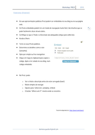 Workshop: PREZI              2010


EMBEDDING (EMBEBER)



      As suas apresentações públicas Prezi podem ser embebidas no seu blog ou na sua página
       web.

      Os Prezis embebidos podem ter um modo de navegação muito fácil, tão intuitivo que se                21

       pode facilmente clicar através deles.

      Certifique-se que o Título e a Descrição são adequados (clique para editá
                  se                                                       editá-los).

      Aceda a Share.


      Torne os seus Prezis público
                            públicos.

      Determine os detalhes como o size
       (tamanho).

      Opte por simple ou free navigation
                               navigation.

      Clique em Copy to clipboard para copiar o
       código. Após o ter colado no seu blog, num
       código embebido.




      No Prezi, pode:


           o   Ver o título e descrição antes de estar carregado (load.)
          o    Muito simples de navegar
                                navegar.
          o    Opções para fullscreen, autoplay, embed.
          o    O botão “Where am I?” mostra onde se encontra.
                        Where




                                                           Tutorial adaptado de: http://prezi.com/learn/




                                  damiana.guedes@gmail.com
 