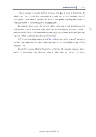 Workshop: PREZI          2010


      Para se perceber o conceito do Prezi, temos de olhar para o menu de ferramentas de
criação e ver como esses itens se movimentam. À primeira vista os círculos azuis parecem ser
muito pequenos e os textos são um tanto difíceis de ler, mas quando clicamos para activá-los, os
botões aproximam-se como se tivéssemos aplicado o zoom.
      Para além do clique com o rato, também existe a opção para os mais familiarizados com
esta ferramenta, de usar as teclas de atalho para activar um menu. Quando se clica em “load file”,   3

dentro do menu “Insert”, é possível adicionar outros arquivos ao conteúdo da apresentação, mas
é preciso verificar se o Prezi é compatível com os formatos.
      O Prezi permite embeber vídeos do YouTube e utilizar imagens (jpg, png e gif), animações
em Flash (swf), vídeos demonstrativos, mesmo que sejam em alta definição (desde que estejam
em FLV ou F4V).
      Com o Prezi podemos adicionar documentos em formato pdf e destacar palavras e frases,
usando as ferramentas para desenhar linhas e setas, além do marcador de texto.




                                   damiana.guedes@gmail.com
 