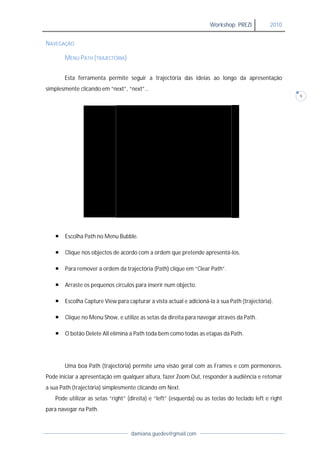 Workshop: PREZI          2010


NAVEGAÇÃO

       MENU PATH (TRAJECTÓRIA)


       Esta ferramenta permite seguir a trajectória das ideias ao longo d apresentação
                                                                        da
simplesmente clicando em “next”, “next
                                 “next”…
                                                                                                       9




      Escolha Path no Menu Bubble
                            Bubble.

      Clique nos objectos de acordo com a ordem que pretende apresentá-los.
                                                              apresentá-

      Para remover a ordem da trajectória (
             emover                        (Path) clique em “Clear Path”.

      Arraste os pequenos círculos para inserir num objecto.

      Escolha Capture View para capturar a vista actual e adicioná-la à sua Path (trajectória).

      Clique no Menu Show, e utilize as setas da direita para navegar através da Path.
                      Show,

      O botão Delete All elimina a Path toda bem como todas as etapas da Path
                                                                          Path.




       Uma boa Path (trajectória) permite uma visão geral com as Frames e com pormenores.
Pode iniciar a apresentação em qualquer altura, fazer Zoom Out, responder à audiência e retomar
                                                              ,
a sua Path (trajectória) simplesmente clicando em Next.
   Pode utilizar as setas “right” (direita) e “left” (esquerda) ou as teclas do teclado left e right
                        s
para navegar na Path.



                                   damiana.guedes@gmail.com
 