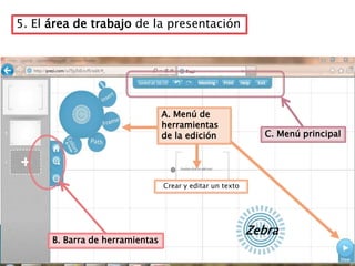 5. El área de trabajo de la presentación




                                 A. Menú de
                                 herramientas
                                 de la edición               C. Menú principal




                                 Crear y editar un texto




                                                           Zebra
      B. Barra de herramientas
 