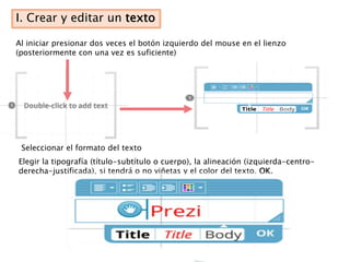 I. Crear y editar un texto

Al iniciar presionar dos veces el botón izquierdo del mouse en el lienzo
(posteriormente con una vez es suficiente)




 Seleccionar el formato del texto
Elegir la tipografía (título-subtítulo o cuerpo), la alineación (izquierda-centro-
derecha-justificada), si tendrá o no viñetas y el color del texto. OK.
 