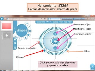 Herramienta ZEBRA
           Común denominador dentro de prezi




                                                    Aumentar objeto

                                                    Modificar el lugar

                                                    Disminuir objeto




 Cambiar orientación
                                                               Editar

Eliminar

                        Click sobre cualquier elemento
                               y aparece la zebra
 