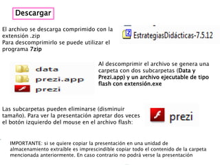Descargar

El archivo se descarga comprimido con la
extensión .zip
Para descomprimirlo se puede utilizar el
programa 7zip

                                      Al descomprimir el archivo se genera una
                                      carpeta con dos subcarpetas (Data y
                                      Prezi.app) y un archivo ejecutable de tipo
                                      flash con extensión.exe



Las subcarpetas pueden eliminarse (disminuir
tamaño). Para ver la presentación apretar dos veces
el botón izquierdo del mouse en el archivo flash:


  IMPORTANTE: si se quiere copiar la presentación en una unidad de
  almacenamiento extraíble es imprescindible copiar todo el contenido de la carpeta
  mencionada anteriormente. En caso contrario no podrá verse la presentación
 
