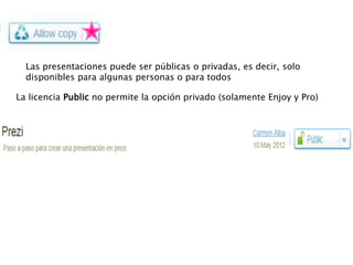 Las presentaciones puede ser públicas o privadas, es decir, solo
  disponibles para algunas personas o para todos

La licencia Public no permite la opción privado (solamente Enjoy y Pro)




                                                  Público y permitir copia


                                                                Público


                                                                 Privado
 