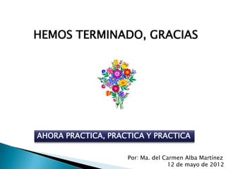 HEMOS TERMINADO, GRACIAS




AHORA PRACTICA, PRACTICA Y PRACTICA

                    Por: Ma. del Carmen Alba Martínez
                                  12 de mayo de 2012
 