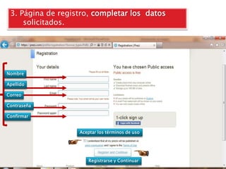 3. Página de registro, completar los datos
     solicitados.




Nombre

Apellido

Correo

Contraseña

Confirmar


                   Aceptar los términos de uso




                       Registrarse y Continuar
 