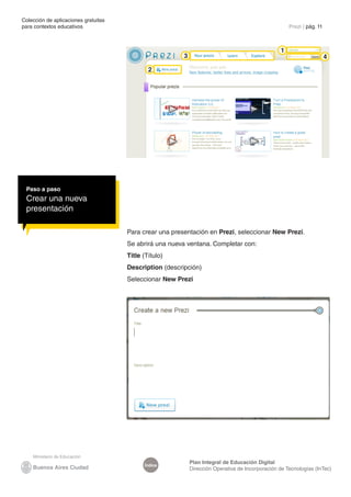 Colección de aplicaciones gratuitas
para contextos educativos	                                                                            Prezi | pág. 11



                                                                                                  1
                                                         3                                                              4
                                              2




 Paso a paso
 Crear una nueva
 presentación

                                      Para crear una presentación en Prezi, seleccionar New Prezi.
                                      Se abrirá una nueva ventana. Completar con:
                                      Title (Título)
                                      Description (descripción)
                                      Seleccionar New Prezi




                                                             Plan Integral de Educación Digital
                                            Índice
                                                             Dirección Operativa de Incorporación de Tecnologías (InTec)
 