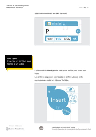 Colección de aplicaciones gratuitas
para contextos educativos	                                                                            Prezi | pág. 15



                                      Seleccionar el formato del texto y el titulo:




  Paso a paso
  Insertar un archivo, una
  forma o un video

                                      La herramienta Insert permite insertar un archivo, una forma o un
                                      video.
                                      Los archivos se pueden subir desde un archivo ubicado en la
                                      computadora o incluir un video de YouTube.




                                                             Plan Integral de Educación Digital
                                               Índice
                                                             Dirección Operativa de Incorporación de Tecnologías (InTec)
 
