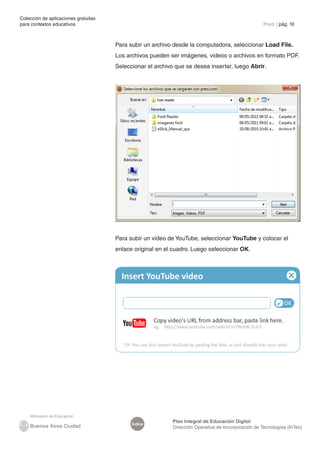 Colección de aplicaciones gratuitas
para contextos educativos	                                                                           Prezi | pág. 16



                                      Para subir un archivo desde la computadora, seleccionar Load File.
                                      Los archivos pueden ser imágenes, videos o archivos en formato PDF.
                                      Seleccionar el archivo que se desea insertar, luego Abrir.




                                      Para subir un video de YouTube, seleccionar YouTube y colocar el
                                      enlace original en el cuadro. Luego seleccionar OK.




                                                            Plan Integral de Educación Digital
                                            Índice
                                                            Dirección Operativa de Incorporación de Tecnologías (InTec)
 