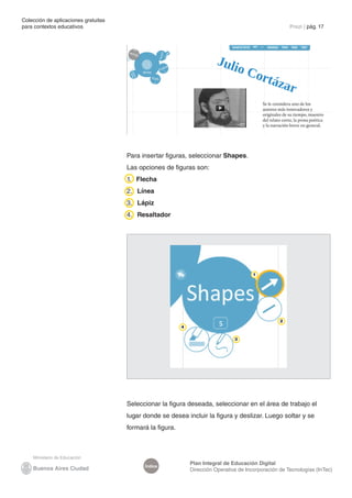 Colección de aplicaciones gratuitas
para contextos educativos	                                                                              Prezi | pág. 17




                                      Para insertar figuras, seleccionar Shapes.
                                      Las opciones de figuras son:
                                      1. Flecha
                                      2. Línea
                                      3. Lápiz
                                      4. Resaltador




                                                                                         1




                                                                                                    2
                                                           4

                                                                                 3




                                      Seleccionar la figura deseada, seleccionar en el área de trabajo el
                                      lugar donde se desea incluir la figura y deslizar. Luego soltar y se
                                      formará la figura.




                                                               Plan Integral de Educación Digital
                                            Índice
                                                               Dirección Operativa de Incorporación de Tecnologías (InTec)
 