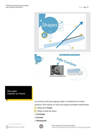 Colección de aplicaciones gratuitas
para contextos educativos	                                                                            Prezi | pág. 18




                                                                                                1




                                                                                                        2




                                                         4




                                                                                           3




  Paso a paso
  Insertar un marco


                                      Los marcos sirven para agrupar ideas o conceptos de la misma
                                      jerarquía. Para colocar un marco que agrupe conceptos relacionados:
                                      1. Seleccionar Frame
                                      2. Elegir el estilo de marco:
                                      a. Corchetes
                                      b. Circular
                                      c. Rectangular

                                                             Plan Integral de Educación Digital
                                            Índice
                                                             Dirección Operativa de Incorporación de Tecnologías (InTec)
 