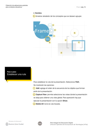 Colección de aplicaciones gratuitas
para contextos educativos	                                                                              Prezi | pág. 19



                                      d. Sombra
                                      3. Arrastrar alrededor de los conceptos que se desean agrupar.




                                                                   a



                                                                           b

                                                                                                    b

                                                                       c


                                                                                      a

                                                           d                                               c




                                                                               d




  Paso a paso
  Establecer una ruta


                                      Para establecer la ruta de la presentación. Seleccionar Path.
                                      Se mostrarán las opciones:
                                      1. Add: agrega el orden de la secuencia de los objetos que forman
                                      parte de la presentación.
                                      2. Capture View: permite seleccionar las vistas donde la presentación
                                      se aleja para obtener una vista global. Para apreciarlo hay que
                                      ejecutar la presentación con la opción Show.
                                      3. Delete All: borra la ruta trazada.




                                                               Plan Integral de Educación Digital
                                            Índice
                                                               Dirección Operativa de Incorporación de Tecnologías (InTec)
 