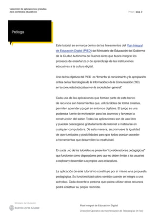 Colección de aplicaciones gratuitas
para contextos educativos	                                                                             Prezi | pág. 2




 Prólogo


                                      Este tutorial se enmarca dentro de los lineamientos del Plan Integral
                                      de Educación Digital (PIED) del Ministerio de Educación del Gobierno
                                      de la Ciudad Autónoma de Buenos Aires que busca integrar los
                                      procesos de enseñanza y de aprendizaje de las instituciones
                                      educativas a la cultura digital.


                                      Uno de los objetivos del PIED es “fomentar el conocimiento y la apropiación
                                      crítica de las Tecnologías de la Información y de la Comunicación (TIC)
                                      en la comunidad educativa y en la sociedad en general”
                                                                                           .


                                      Cada una de las aplicaciones que forman parte de este banco
                                      de recursos son herramientas que, utilizándolas de forma creativa,
                                      permiten aprender y jugar en entornos digitales. El juego es una
                                      poderosa fuente de motivación para los alumnos y favorece la
                                      construcción del saber. Todas las aplicaciones son de uso libre
                                      y pueden descargarse gratuitamente de Internet e instalarse en
                                      cualquier computadora. De esta manera, se promueve la igualdad
                                      de oportunidades y posibilidades para que todos puedan acceder
                                      a herramientas que desarrollen la creatividad.


                                      En cada uno de los tutoriales se presentan “consideraciones pedagógicas”
                                      que funcionan como disparadores pero que no deben limitar a los usuarios
                                      a explorar y desarrollar sus propios usos educativos.


                                      La aplicación de este tutorial no constituye por sí misma una propuesta
                                      pedagógica. Su funcionalidad cobra sentido cuando se integra a una
                                      actividad. Cada docente o persona que quiera utilizar estos recursos
                                      podrá construir su propio recorrido.




                                                          Plan Integral de Educación Digital

                                                          Dirección Operativa de Incorporación de Tecnologías (InTec)
 