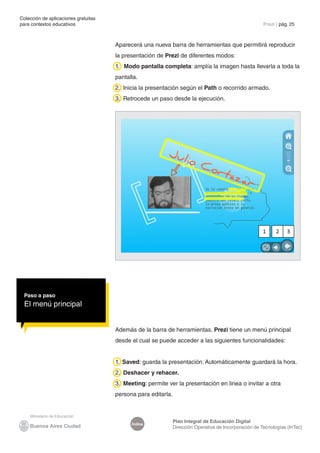 Colección de aplicaciones gratuitas
para contextos educativos	                                                                              Prezi | pág. 25



                                      Aparecerá una nueva barra de herramientas que permitirá reproducir
                                      la presentación de Prezi de diferentes modos:
                                      1. Modo pantalla completa: amplía la imagen hasta llevarla a toda la
                                      pantalla.
                                      2. Inicia la presentación según el Path o recorrido armado.
                                      3. Retrocede un paso desde la ejecución.




                                                                                                        1     2    3




 Paso a paso
 El menú principal


                                      Además de la barra de herramientas, Prezi tiene un menú principal
                                      desde el cual se puede acceder a las siguientes funcionalidades:


                                      1. Saved: guarda la presentación. Automáticamente guardará la hora.
                                      2. Deshacer y rehacer.
                                      3. Meeting: permite ver la presentación en linea o invitar a otra
                                      persona para editarla.



                                                               Plan Integral de Educación Digital
                                            Índice
                                                               Dirección Operativa de Incorporación de Tecnologías (InTec)
 