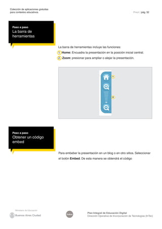 Colección de aplicaciones gratuitas
para contextos educativos	                                                                           Prezi | pág. 32




  Paso a paso
  La barra de
  herramientas

                                      La barra de herramientas incluye las funciones:
                                      1. Home: Encuadra la presentación en la posición inicial central.
                                      2. Zoom: presionar para ampliar o alejar la presentación.




                                                                                  1




                                                                                  2




  Paso a paso
  Obtener un código
  embed

                                      Para embeber la presentación en un blog o en otro sitios. Seleccionar
                                      el botón Embed. De esta manera se obtendrá el código




                                                            Plan Integral de Educación Digital
                                            Índice
                                                            Dirección Operativa de Incorporación de Tecnologías (InTec)
 