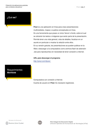 Colección de aplicaciones gratuitas
para contextos educativos	                                                                           Prezi | pág. 5




 ¿Qué es?



                                      Prezi es una aplicación en línea para crear presentaciones
                                      multimediales, mapas o cuadros conceptuales en línea.
                                      Es una herramienta que posee un único ‘lienzo’ o fondo, sobre el cual
                                      se ubicarán los textos e imágenes que serán parte de la presentación.
                                      Permite tener una vista general, vista de detalles, focalizar en un
                                      asunto en particular o mostrar la relación entre ellos.
                                      En su versión gratuita, las presentaciones se pueden publicar en la
                                      Web o descargar a la computadora como archivos flash de extensión
                                      .exe para reproducirlas sin necesidad de tener conexión a internet.


                                      URL para descargar el programa
                                      http://prezi.com/#prezi




  Requerimientos
  técnicos


                                      Computadora con conexión a Internet.
                                      Cuenta de usuario en Prezi. Es necesario registrarse.




                                                            Plan Integral de Educación Digital
                                            Índice
                                                            Dirección Operativa de Incorporación de Tecnologías (InTec)
 