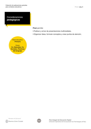 Colección de aplicaciones gratuitas
para contextos educativos	                                                                          Prezi | pág. 6




  Consideraciones
  pedagógicas


                                      Prezi permite:
                                      • Publicar y armar de presentaciones multimediales.
                                      • Organizar ideas, formular conceptos y crear puntos de atención.


          Nivel educativo:
             Primario

              Áreas:
        Cs. Naturales. Cs.
        Sociales. Prácticas
          del lenguaje.




                                                           Plan Integral de Educación Digital
                                            Índice
                                                           Dirección Operativa de Incorporación de Tecnologías (InTec)
 
