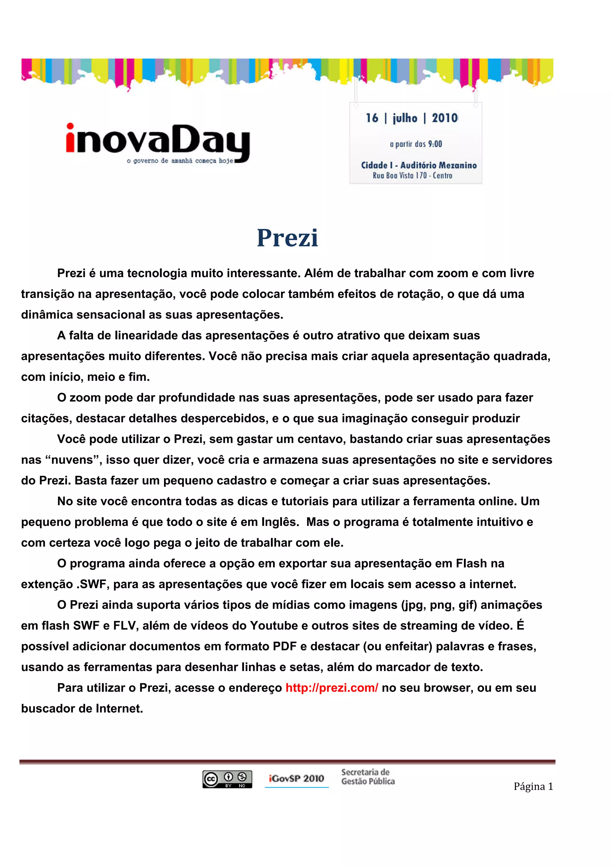  
                                                                              
                                                                           Prezi
              Prezi é uma tecnologia muito interessante. Além de trabalhar com zoom e com livre
transição na apresentação, você pode colocar também efeitos de rotação, o que dá uma
dinâmica sensacional as suas apresentações.
              A falta de linearidade das apresentações é outro atrativo que deixam suas
apresentações muito diferentes. Você não precisa mais criar aquela apresentação quadrada,
com início, meio e fim.
              O zoom pode dar profundidade nas suas apresentações, pode ser usado para fazer
citações, destacar detalhes despercebidos, e o que sua imaginação conseguir produzir
              Você pode utilizar o Prezi, sem gastar um centavo, bastando criar suas apresentações
nas “nuvens”, isso quer dizer, você cria e armazena suas apresentações no site e servidores
do Prezi. Basta fazer um pequeno cadastro e começar a criar suas apresentações.
              No site você encontra todas as dicas e tutoriais para utilizar a ferramenta online. Um
pequeno problema é que todo o site é em Inglês. Mas o programa é totalmente intuitivo e
com certeza você logo pega o jeito de trabalhar com ele.
              O programa ainda oferece a opção em exportar sua apresentação em Flash na
extenção .SWF, para as apresentações que você fizer em locais sem acesso a internet.
              O Prezi ainda suporta vários tipos de mídias como imagens (jpg, png, gif) animações
em flash SWF e FLV, além de vídeos do Youtube e outros sites de streaming de vídeo. É
possível adicionar documentos em formato PDF e destacar (ou enfeitar) palavras e frases,
usando as ferramentas para desenhar linhas e setas, além do marcador de texto.
              Para utilizar o Prezi, acesse o endereço http://prezi.com/ no seu browser, ou em seu
buscador de Internet.




                                                                                               Página 1 

 
 