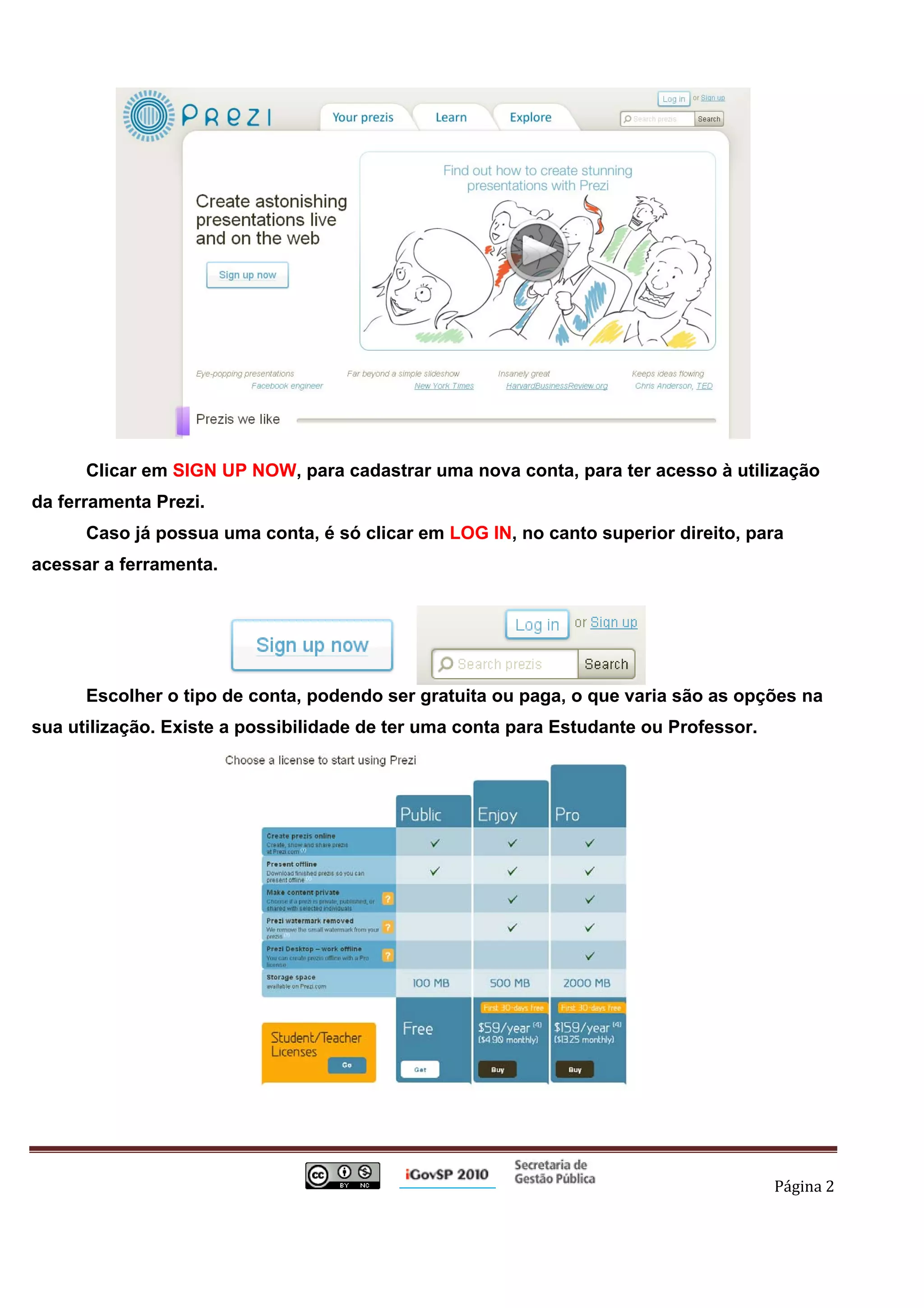 Clicar em SIGN UP NOW, para cadastrar uma nova conta, para ter acesso à utilização
da ferramenta Prezi.
              Caso já possua uma conta, é só clicar em LOG IN, no canto superior direito, para
acessar a ferramenta.




              Escolher o tipo de conta, podendo ser gratuita ou paga, o que varia são as opções na
sua utilização. Existe a possibilidade de ter uma conta para Estudante ou Professor.




                                                                                            Página 2 

 
 