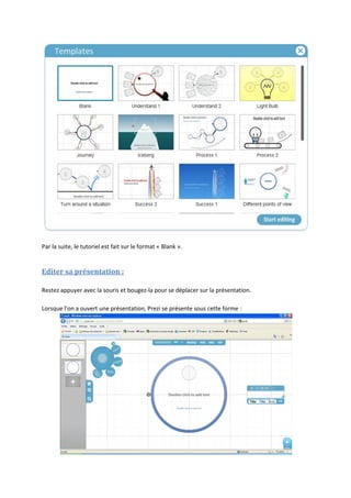 Par la suite, le tutoriel est fait sur le format « Blank ».


Editer sa présentation :

Restez appuyer avec la souris et bougez-la pour se déplacer sur la présentation.

Lorsque l’on a ouvert une présentation, Prezi se présente sous cette forme :
 