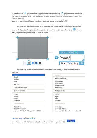 ° Il y a le bouton   qui permet de supprimer le texte et le bouton        qui permet de le modifier.
° La main dessinée au centre sert à déplacer le texte lorsque l’on reste cliquer dessus et que l’on
déplace la souris.
Toutes ces fonctionnalités sont les mêmes pour une forme ou un cadre créé.

        Lorsque l’on double-clique sur la forme créée, il y a un choix de couleurs qui apparaît en

dessous de l’objet et l’on peut aussi changer ses dimensions en déplaçant les icones      . Pour un
texte, on peut changer le style et la mise en forme.




       Lorsque l’on effectue un clic droit sur un texte ou une forme, la fenêtre des raccourcis
apparaît :




Lancer une présentation
Le bouton en haut à droite permet de lancer la présentation qu’on a créée.
 