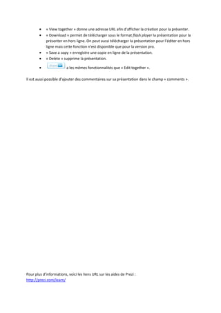 « View together » donne une adresse URL afin d’afficher la création pour la présenter.
            « Download » permet de télécharger sous le format flash player la présentation pour la
            présenter en hors ligne. On peut aussi télécharger la présentation pour l’éditer en hors
            ligne mais cette fonction n’est disponible que pour la version pro.
            « Save a copy » enregistre une copie en ligne de la présentation.
            « Delete » supprime la présentation.

                         a les mêmes fonctionnalités que « Edit together ».

Il est aussi possible d’ajouter des commentaires sur sa présentation dans le champ « comments ».




Pour plus d’informations, voici les liens URL sur les aides de Prezi :
http://prezi.com/learn/
 
