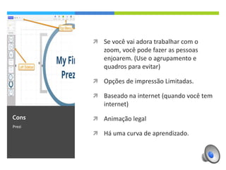 



Prezi

Opções de impressão Limitadas.



Contra

Se você vai adora trabalhar com o zoom, você
pode fazer as pessoas enjoarem. (Use o
agrupamento e quadros para evitar)

Baseado na internet (quando você tem internet)



Animação legal



Há uma curva de aprendizado.

 