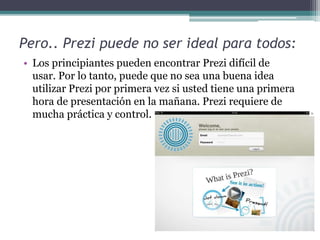Pero.. Prezi puede no ser ideal para todos: 
• Los principiantes pueden encontrar Prezi difícil de 
usar. Por lo tanto, puede que no sea una buena idea 
utilizar Prezi por primera vez si usted tiene una primera 
hora de presentación en la mañana. Prezi requiere de 
mucha práctica y control. 
 