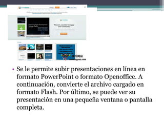 • Se le permite subir presentaciones en línea en 
formato PowerPoint o formato Openoffice. A 
continuación, convierte el archivo cargado en 
formato Flash. Por último, se puede ver su 
presentación en una pequeña ventana o pantalla 
completa. 
 