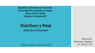 SlideShare y Prezi
Aspectos Generales
República Bolivariana de Venezuela
Universidad Bicentenaria de Aragua
Núcleo Puerto Ordaz
Cátedra: Informática III
Integrante:
Rodriguez Magbys
C.I: 29.630.125
Puerto Ordaz, 02 de abril 2021
 