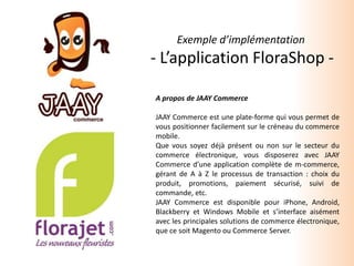 Exemple d’implémentation  - L’application FloraShop - A propos de JAAY Commerce JAAY Commerce est une plate-forme qui vous permet de vous positionner facilement sur le créneau du commerce mobile. Que vous soyez déjà présent ou non sur le secteur du commerce électronique, vous disposerez avec JAAY Commerce d’une application complète de m-commerce, gérant de A à Z le processus de transaction : choix du produit, promotions, paiement sécurisé, suivi de commande, etc. JAAY Commerce est disponible pour iPhone, Android, Blackberryet Windows Mobile et s’interface aisément avec les principales solutions de commerce électronique, que ce soit Magento ou Commerce Server. 