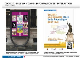 CODE 2D : PLUS LOIN DANS L’INFORMATION ET l’INTERACTION
Enrichir une affiche




  Mobilier porte affiches proposant un Code 2D à flasher avec son     Code 2D permettant d’accéder depuis l’affiche au questionnaire
  mobile pour accéder à des contenus mobiles complémentaires.         dédié au futur aménagement de la zone.

                                                                    10 février 2011 / SECRETARIAT GENERAL / JEAN-PHILIPPE CLEMENT
 