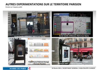 AUTRES EXPERIMENTATIONS SUR LE TERRITOIRE PARISIEN
Ecrans sur l’espace public




             Ecran tactile JCDecaux - Abris bus Opéra                 Ecran tactile JCDecaux Abris bus Opéra




                               PubliPhone Internet Orange   Détecteur de mouvement pour tourner les pages
                                    – Champs Elysées               Kiosque AAP – Champs Elysees


                                                            10 février 2011 / SECRETARIAT GENERAL / JEAN-PHILIPPE CLEMENT
 