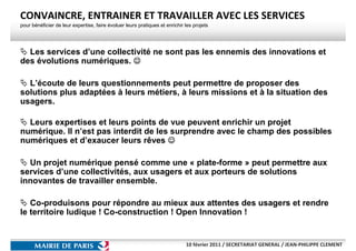 CONVAINCRE, ENTRAINER ET TRAVAILLER AVEC LES SERVICES
pour bénéficier de leur expertise, faire évoluer leurs pratiques et enrichir les projets




  Les services d’une collectivité ne sont pas les ennemis des innovations et
des évolutions numériques. ☺

  L’écoute de leurs questionnements peut permettre de proposer des
solutions plus adaptées à leurs métiers, à leurs missions et à la situation des
usagers.

  Leurs expertises et leurs points de vue peuvent enrichir un projet
numérique. Il n’est pas interdit de les surprendre avec le champ des possibles
numériques et d’exaucer leurs rêves ☺

  Un projet numérique pensé comme une « plate-forme » peut permettre aux
services d’une collectivités, aux usagers et aux porteurs de solutions
innovantes de travailler ensemble.

   Co-produisons pour répondre au mieux aux attentes des usagers et rendre
le territoire ludique ! Co-construction ! Open Innovation !


                                                                             10 février 2011 / SECRETARIAT GENERAL / JEAN-PHILIPPE CLEMENT
 