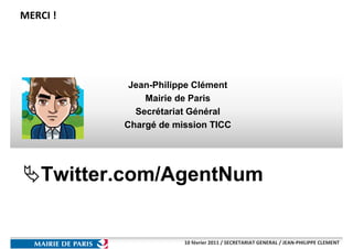 MERCI !




           Jean-Philippe Clément
              Mairie de Paris
            Secrétariat Général
          Chargé de mission TICC




   Twitter.com/AgentNum


                      10 février 2011 / SECRETARIAT GENERAL / JEAN-PHILIPPE CLEMENT
 
