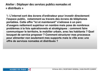 Atelier : Déployer des services publics nomades et
« distribués »

   L'internet sort des écrans d'ordinateur pour investir directement
l'espace public, notamment au travers des écrans de téléphones
portables. Cette offre "ici et maintenant" s'adresse à un parc
d'usagers nettement supérieur en nombre mais pose de nombreux
problèmes à la fois opérationnels et stratégiques : comment faire
communiquer le territoire, le mobilier urbain, avec les habitants ? Quel
bouquet de service proposer ? Comment structurer mes processus
pour alimenter non seulement mes supports mais la ville avec une
offre de services nomades et distribués ?




                                     10 février 2011 / SECRETARIAT GENERAL / JEAN-PHILIPPE CLEMENT
 