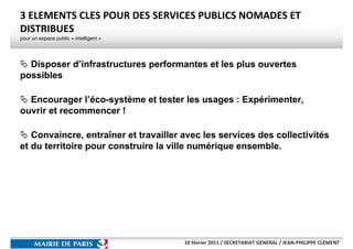 3 ELEMENTS CLES POUR DES SERVICES PUBLICS NOMADES ET
DISTRIBUES
pour un espace public « intelligent »




  Disposer d’infrastructures performantes et les plus ouvertes
possibles

  Encourager l’éco-système et tester les usages : Expérimenter,
ouvrir et recommencer !

   Convaincre, entraîner et travailler avec les services des collectivités
et du territoire pour construire la ville numérique ensemble.




                                        10 février 2011 / SECRETARIAT GENERAL / JEAN-PHILIPPE CLEMENT
 
