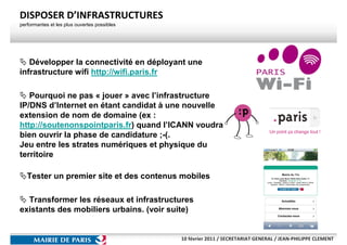 DISPOSER D’INFRASTRUCTURES
performantes et les plus ouvertes possibles




   Développer la connectivité en déployant une
infrastructure wifi http://wifi.paris.fr

   Pourquoi ne pas « jouer » avec l’infrastructure
IP/DNS d’Internet en étant candidat à une nouvelle
extension de nom de domaine (ex :
http://soutenonspointparis.fr) quand l’ICANN voudra
bien ouvrir la phase de candidature ;-(.
Jeu entre les strates numériques et physique du
territoire

   Tester un premier site et des contenus mobiles

  Transformer les réseaux et infrastructures
existants des mobiliers urbains. (voir suite)


                                              10 février 2011 / SECRETARIAT GENERAL / JEAN-PHILIPPE CLEMENT
 