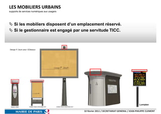 LES MOBILIERS URBAINS
supports de services numériques aux usagers




    Si les mobiliers disposent d’un emplacement réservé.
    Si le gestionnaire est engagé par une servitude TICC.




                                                                                             Lumiplan


                                              10 février 2011 / SECRETARIAT GENERAL / JEAN-PHILIPPE CLEMENT
 