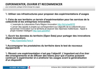 EXPERIMENTER, OUVRIR ET RECOMMENCER
pour comprendre, partager et faire émerger les usages




    Utiliser ces infrastructures pour proposer des expérimentations d’usages

  Faire de son territoire un terrain d’expérimentation pour les services de la
collectivité et les entreprises innovantes.
       • L’exemple du Laboratoire Paris Région Innovation http://bit.ly/aw90YE
       • Lancer des appels à projets qui correspondent aux objectifs de la collectivité pour
       dynamiser l’innovation sur le territoire et recevoir des réponses inattendues : Appel à
       projet mobilier intelligent http://goo.gl/ZsReT

  Ouvrir les données du territoire (Open Data) pour partager des innovations
(Open Innovation).
       • http://OpenData.Paris.fr

  Accompagner les prestataires du territoire dans le test de nouveaux
équipements

  Réussir une expérimentation n’est pas l’objectif. L’important est d’en tirer
des enseignements et de diffuser des bilans pour que d’autres puissent
continuer à expérimenter et à améliorer les usages avant la généralisation
d’un dispositif.


                                                        10 février 2011 / SECRETARIAT GENERAL / JEAN-PHILIPPE CLEMENT
 