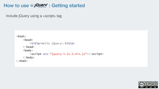 How to use : Getting started
<html>
<head>
<title>Hello jQuery</title>
</head>
<body>
<script src="jquery-1.11.3.min.js"></script>
</body>
</html>
Include jQuery using a <script> tag
 