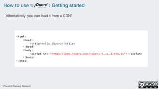 How to use : Getting started
<html>
<head>
<title>Hello jQuery</title>
</head>
<body>
<script src="http://code.jquery.com/jquery-1.11.3.min.js"></script>
</body>
</html>
Alternatively, you can load it from a CDN*
* Content Delivery Network
 