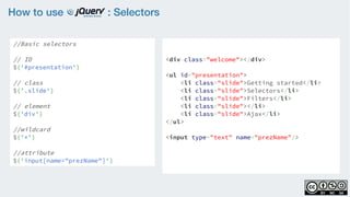 How to use : Selectors
//Basic selectors
// ID
$('#presentation')
// class
$('.slide')  
// element
$('div')
//wildcard
$('*')
//attribute
$('input[name="prezName"]')
<div class="welcome"></div>
<ul id="presentation">
    <li class="slide">Getting started</li>
    <li class="slide">Selectors</li>
    <li class="slide">Filters</li>
    <li class="slide"></li>
    <li class="slide">Ajax</li>
</ul>
<input type="text" name="prezName"/>
 