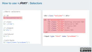 How to use : Selectors
//Basic selectors
// ID
$('#presentation')
// class
$('.slide')  
// element
$('div')
//wildcard
$('*')
//attribute
$('input[name="prezName"]')
<div class="welcome"></div>
<ul id="presentation">
    <li class="slide">Getting started</li>
    <li class="slide">Selectors</li>
    <li class="slide">Filters</li>
    <li class="slide"></li>
    <li class="slide">Ajax</li>
</ul>
<input type="text" name="prezName"/>
 