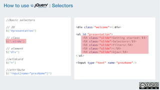How to use : Selectors
//Basic selectors
// ID
$('#presentation')
// class
$('.slide')  
// element
$('div')
//wildcard
$('*')
//attribute
$('input[name="prezName"]')
<div class="welcome"></div>
<ul id="presentation">
    <li class="slide">Getting started</li>
    <li class="slide">Selectors</li>
    <li class="slide">Filters</li>
    <li class="slide"></li>
    <li class="slide">Ajax</li>
</ul>
<input type="text" name="prezName"/>
 