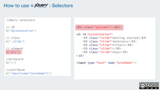 How to use : Selectors
//Basic selectors
// ID
$('#presentation')
// class
$('.slide')  
// element
$('div')
//wildcard
$('*')
//attribute
$('input[name="prezName"]')
<div class="welcome"></div>
<ul id="presentation">
    <li class="slide">Getting started</li>
    <li class="slide">Selectors</li>
    <li class="slide">Filters</li>
    <li class="slide"></li>
    <li class="slide">Ajax</li>
</ul>
<input type="text" name="prezName"/>
 