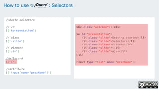 How to use : Selectors
//Basic selectors
// ID
$('#presentation')
// class
$('.slide')  
// element
$('div')
//wildcard
$('*')
//attribute
$('input[name="prezName"]')
<div class="welcome"></div>
<ul id="presentation">
    <li class="slide">Getting started</li>
    <li class="slide">Selectors</li>
    <li class="slide">Filters</li>
    <li class="slide"></li>
    <li class="slide">Ajax</li>
</ul>
<input type="text" name="prezName"/>
 